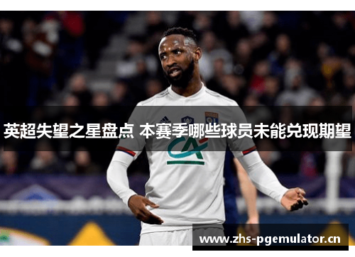 英超失望之星盘点 本赛季哪些球员未能兑现期望 英超失望之星盘点 本赛季哪些球员未能兑现期望