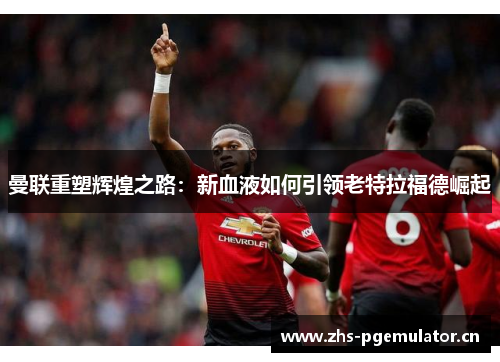 曼联重塑辉煌之路:新血液如何引领老特拉福德崛起 曼联重塑辉煌之路:新血液如何引领老特拉福德崛起