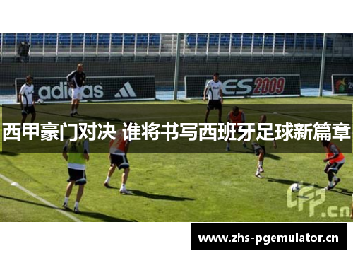 西甲豪门对决 谁将书写西班牙足球新篇章