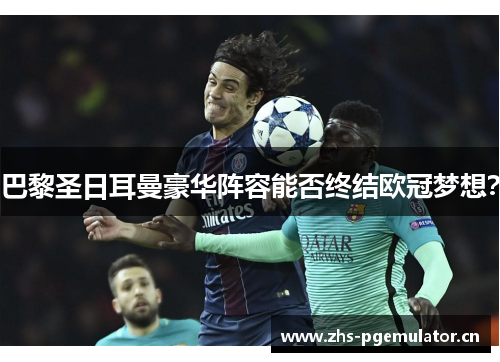 巴黎圣日耳曼豪华阵容能否终结欧冠梦想？