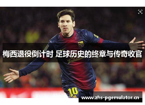 梅西退役倒计时 足球历史的终章与传奇收官 梅西退役倒计时 足球历史的终章与传奇收官