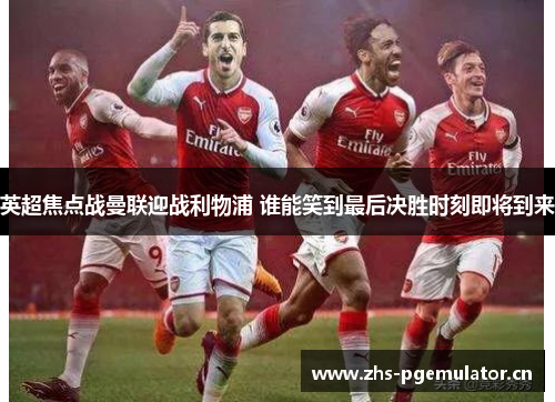 英超焦点战曼联迎战利物浦 谁能笑到最后决胜时刻即将到来