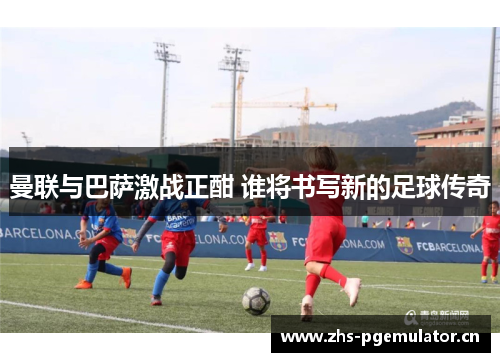 曼联与巴萨激战正酣 谁将书写新的足球传奇 曼联与巴萨激战正酣 谁将书写新的足球传奇