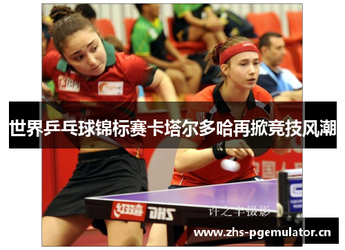 世界乒乓球锦标赛卡塔尔多哈再掀竞技风潮 世界乒乓球锦标赛卡塔尔多哈再掀竞技风潮