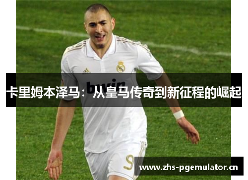 卡里姆本泽马:从皇马传奇到新征程的崛起 卡里姆本泽马:从皇马传奇到新征程的崛起