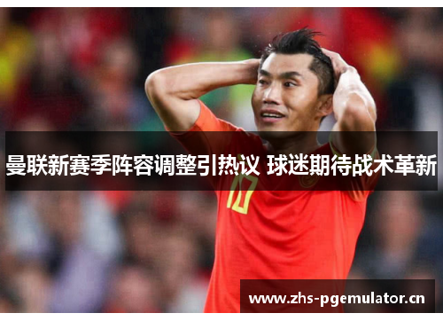 曼联新赛季阵容调整引热议 球迷期待战术革新