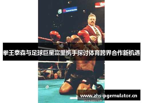 拳王泰森与足球巨星富里携手探讨体育跨界合作新机遇