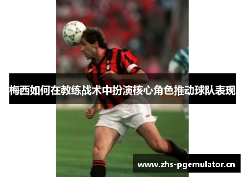 梅西如何在教练战术中扮演核心角色推动球队表现