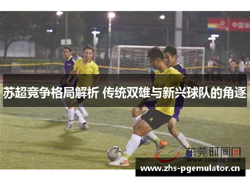 苏超竞争格局解析 传统双雄与新兴球队的角逐