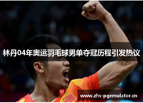林丹04年奥运羽毛球男单夺冠历程引发热议